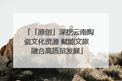 「原创」深挖云南陶瓷文化资源 赋能文旅融合高质量发展