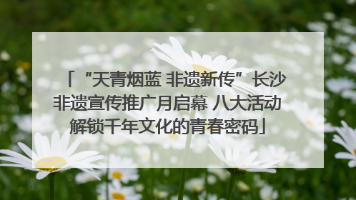 “天青烟蓝 非遗新传”长沙非遗宣传推广月启幕 八大活动解锁千年文化的青春密码