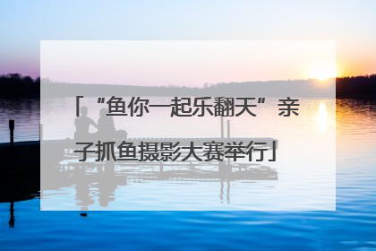 “鱼你一起乐翻天”亲子抓鱼摄影大赛举行
