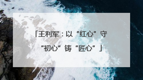 王利军：以“红心”守“初心”铸“匠心”