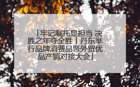 牢记嘱托显担当 决胜之年夺全胜丨丹东举行品牌消费品暨外贸优品产销对接大会