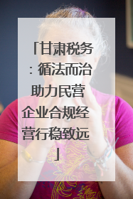 甘肃税务：循法而治 助力民营企业合规经营行稳致远