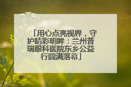 用心点亮视界，守护睛彩明眸：兰州普瑞眼科医院东乡公益行圆满落幕