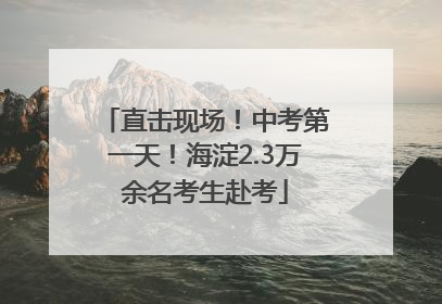 直击现场！中考第一天！海淀2.3万余名考生赴考