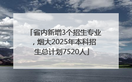 省内新增3个招生专业，烟大2025年本科招生总计划7520人