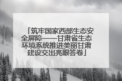 筑牢国家西部生态安全屏障——甘肃省生态环境系统推进美丽甘肃建设交出亮眼答卷