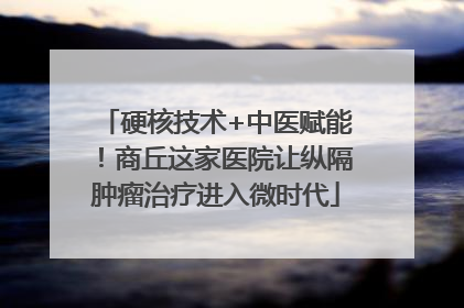 硬核技术+中医赋能！商丘这家医院让纵隔肿瘤治疗进入微时代