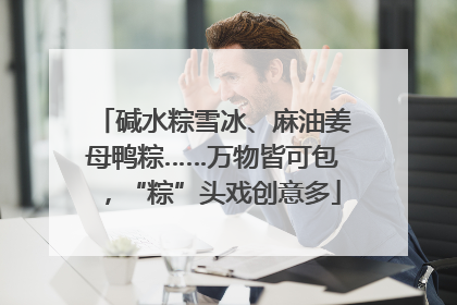 碱水粽雪冰、麻油姜母鸭粽……万物皆可包，“粽”头戏创意多