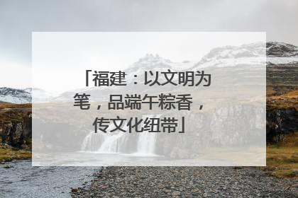 福建：以文明为笔，品端午粽香，传文化纽带
