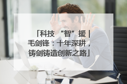 科技 “智”援｜毛剑锋：十年深耕，铸剑铸造创新之路