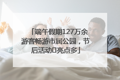 端午假期127万余游客畅游市属公园，节后活动﻿亮点多