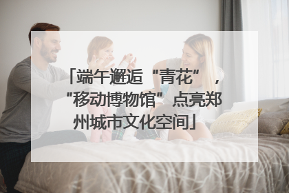 端午邂逅“青花”，“移动博物馆”点亮郑州城市文化空间