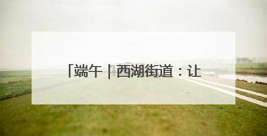 端午｜西湖街道：让传统节日焕发新活力