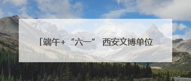 端午+“六一” 西安文博单位接待观众约51.34万人次