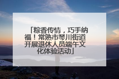 粽香传情，巧手纳福！常熟市琴川街道开展退休人员端午文化体验活动