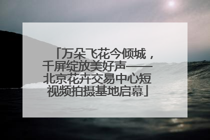 万朵飞花今倾城，千屏绽放美好声——北京花卉交易中心短视频拍摄基地启幕