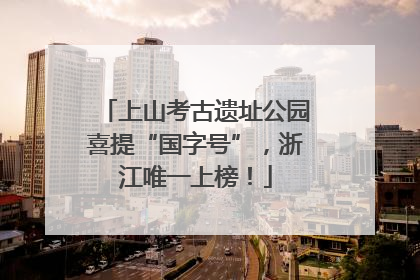 上山考古遗址公园喜提“国字号”，浙江唯一上榜！