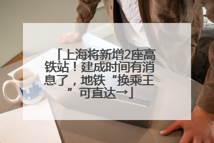 上海将新增2座高铁站！建成时间有消息了，地铁“换乘王”可直达→