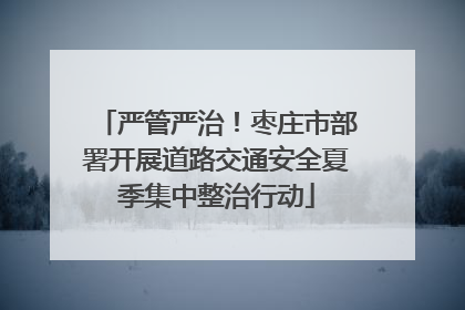 严管严治！枣庄市部署开展道路交通安全夏季集中整治行动