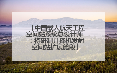 中国载人航天工程空间站系统总设计师：将研制并择机发射空间站扩展舱段