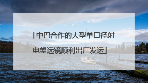 中巴合作的大型单口径射电望远镜顺利出厂发运