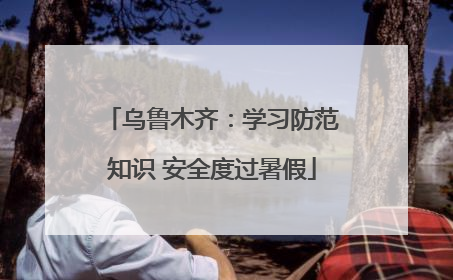 乌鲁木齐：学习防范知识 安全度过暑假