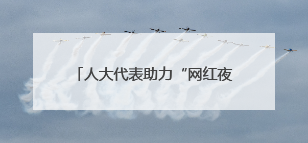 人大代表助力“网红夜市”迎来“公约时代”