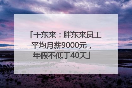 于东来：胖东来员工平均月薪9000元，年假不低于40天