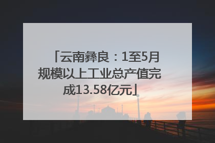 云南彝良：1至5月规模以上工业总产值完成13.58亿元