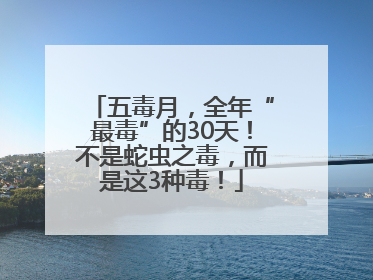 五毒月，全年“最毒”的30天！不是蛇虫之毒，而是这3种毒！