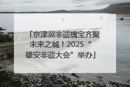 京津冀非遗瑰宝齐聚未来之城！2025“雄安非遗大会”举办