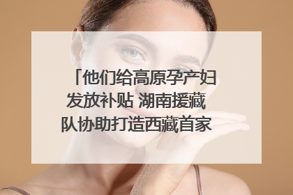 他们给高原孕产妇发放补贴 湖南援藏队协助打造西藏首家高原产儿协同中心