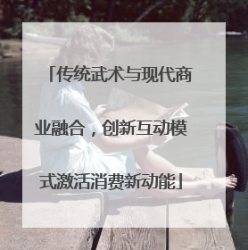 传统武术与现代商业融合，创新互动模式激活消费新动能