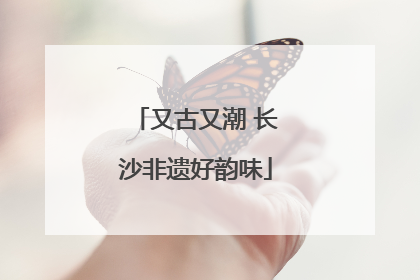 又古又潮 长沙非遗好韵味