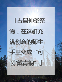 古蜀神圣祭物，在这群充满创意的师生手里变成“可穿戴青铜”