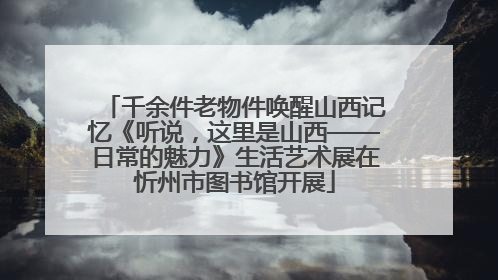千余件老物件唤醒山西记忆《听说，这里是山西——日常的魅力》生活艺术展在忻州市图书馆开展