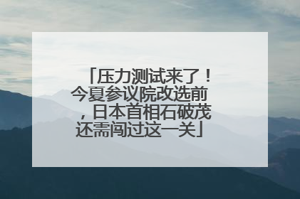 压力测试来了！今夏参议院改选前，日本首相石破茂还需闯过这一关