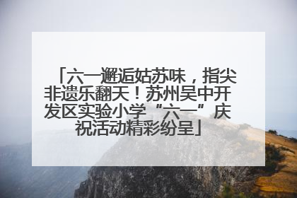 六一邂逅姑苏味，指尖非遗乐翻天！苏州吴中开发区实验小学“六一”庆祝活动精彩纷呈