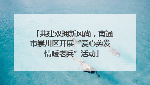 共建双拥新风尚，南通市崇川区开展“爱心剪发 情暖老兵”活动