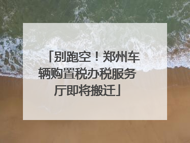 别跑空！郑州车辆购置税办税服务厅即将搬迁
