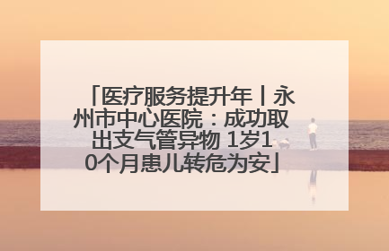 医疗服务提升年丨永州市中心医院：成功取出支气管异物 1岁10个月患儿转危为安