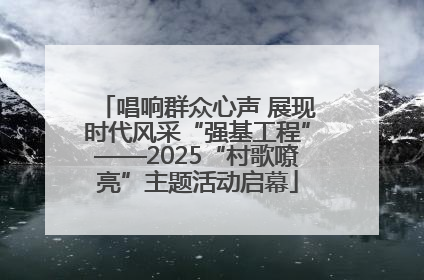 唱响群众心声 展现时代风采“强基工程”——2025“村歌嘹亮”主题活动启幕