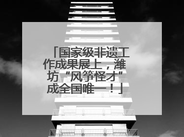 国家级非遗工作成果展上，潍坊“风筝怪才”成全国唯一！