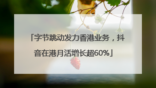 字节跳动发力香港业务，抖音在港月活增长超60%