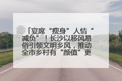 宴席“瘦身”人情“减负”！长沙以移风易俗引领文明乡风，推动全市乡村有“颜值”更显“气质”