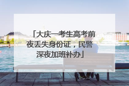 大庆一考生高考前夜丢失身份证，民警深夜加班补办