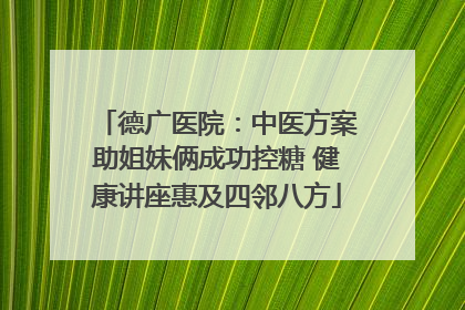 德广医院：中医方案助姐妹俩成功控糖 健康讲座惠及四邻八方