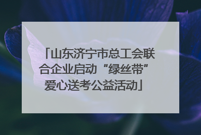 山东济宁市总工会联合企业启动“绿丝带”爱心送考公益活动
