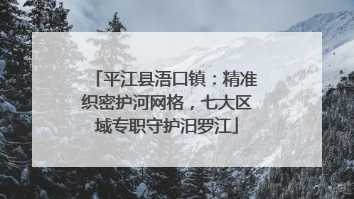 平江县浯口镇：精准织密护河网格，七大区域专职守护汨罗江