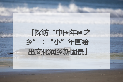 探访“中国年画之乡”：“小”年画绘出文化润乡新图景